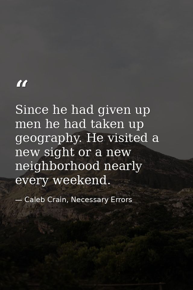 Since he had given up men he had taken up geography. He visited a new sight or a new neighborhood nearly every weekend. — Caleb Crain, Necessary Errors
