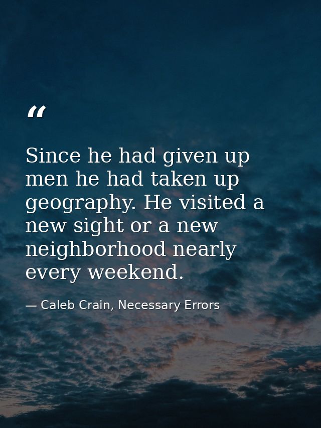 Since he had given up men he had taken up geography. He visited a new sight or a new neighborhood nearly every weekend. — Caleb Crain, Necessary Errors