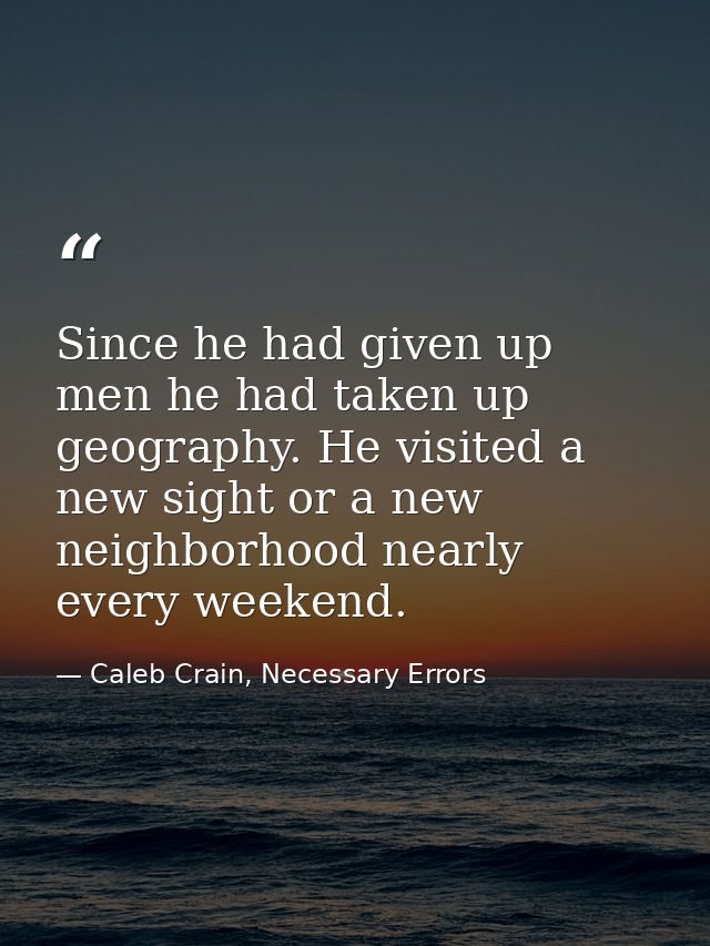 Since he had given up men he had taken up geography. He visited a new sight or a new neighborhood nearly every weekend. — Caleb Crain, Necessary Errors