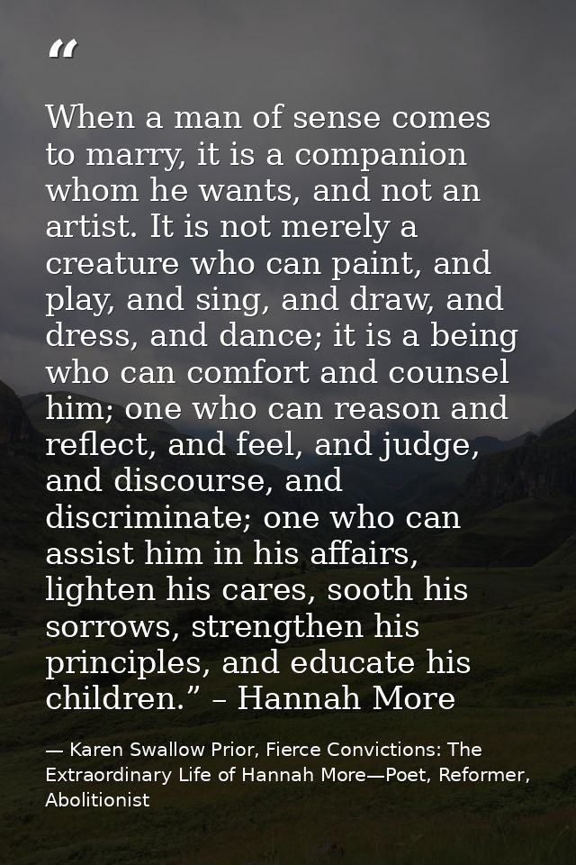 When a man of sense comes to marry, it is a companion whom he wants, and not an artist. It is not merely a creature who  — Karen Swallow Prior, Fierce Convictions: The Extraordinary Life of Hannah More—Poet, Reformer, Abolitionist