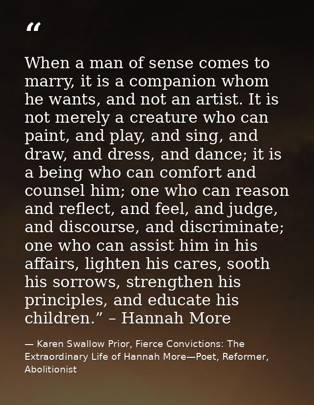 When a man of sense comes to marry, it is a companion whom he wants, and not an artist. It is not merely a creature who  — Karen Swallow Prior, Fierce Convictions: The Extraordinary Life of Hannah More—Poet, Reformer, Abolitionist