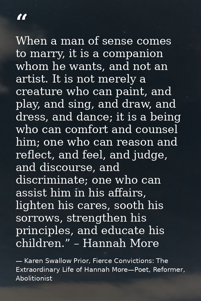 When a man of sense comes to marry, it is a companion whom he wants, and not an artist. It is not merely a creature who  — Karen Swallow Prior, Fierce Convictions: The Extraordinary Life of Hannah More—Poet, Reformer, Abolitionist