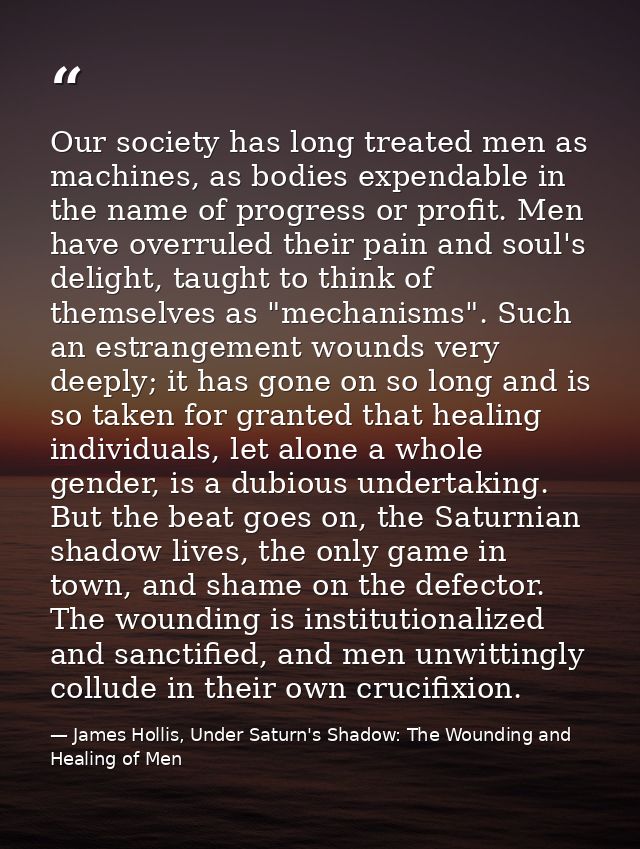 Our society has long treated men as machines, as bodies expendable in the name of progress or profit. Men have overruled — James Hollis, Under Saturn's Shadow: The Wounding and Healing of Men