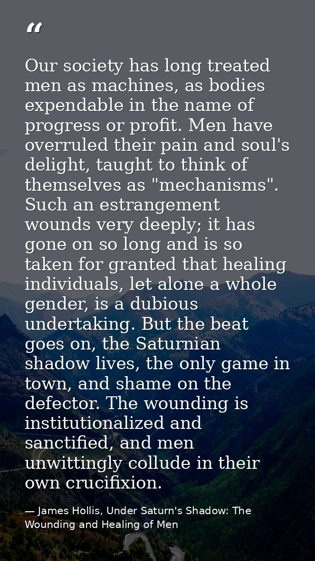 Our society has long treated men as machines, as bodies expendable in the name of progress or profit. Men have overruled — James Hollis, Under Saturn's Shadow: The Wounding and Healing of Men