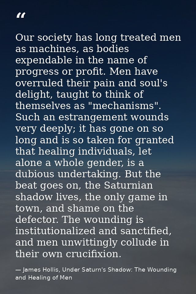 Our society has long treated men as machines, as bodies expendable in the name of progress or profit. Men have overruled — James Hollis, Under Saturn's Shadow: The Wounding and Healing of Men