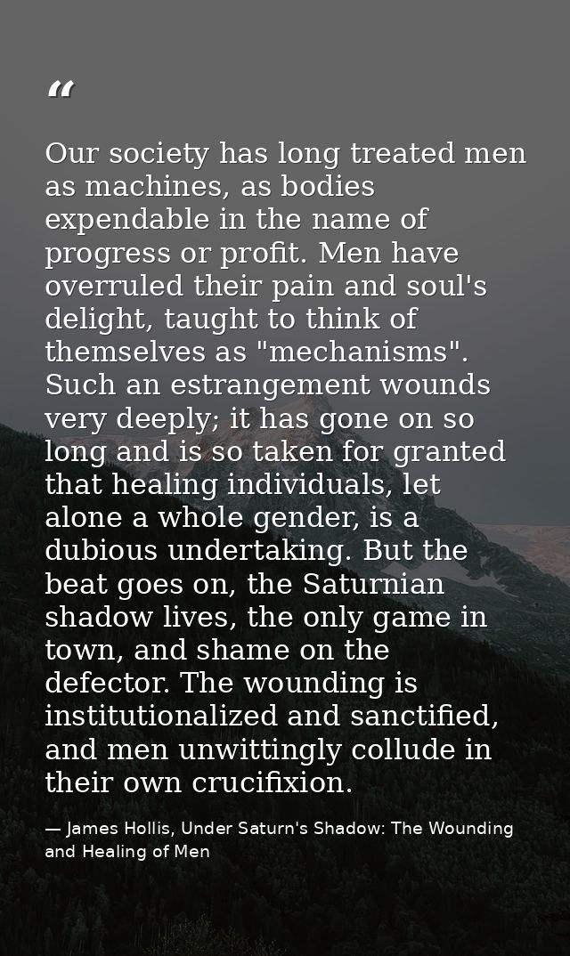 Our society has long treated men as machines, as bodies expendable in the name of progress or profit. Men have overruled — James Hollis, Under Saturn's Shadow: The Wounding and Healing of Men