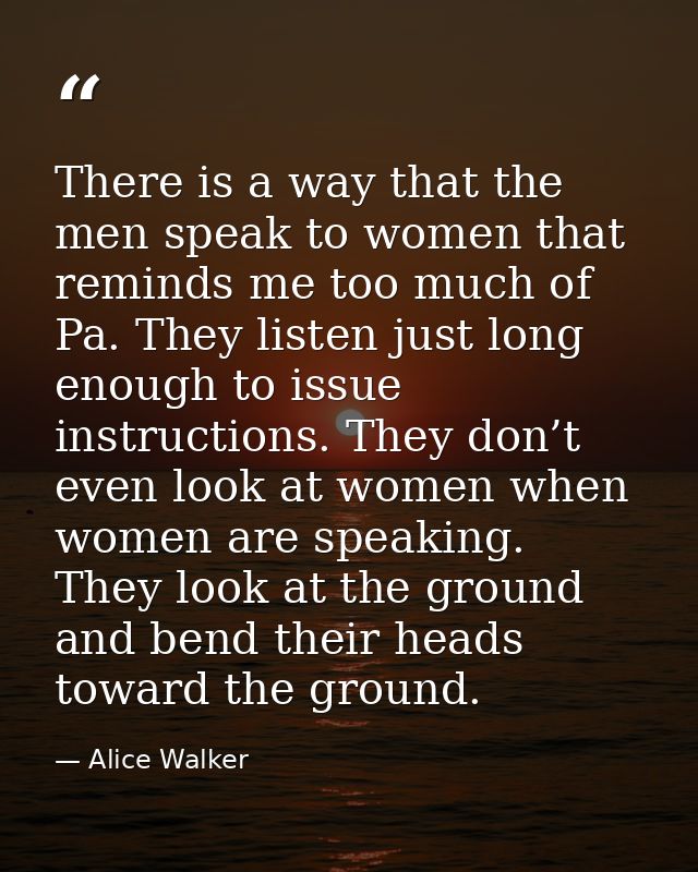 There is a way that the men speak to women that reminds me too much of Pa. They listen just long enough to issue instruc — Alice Walker