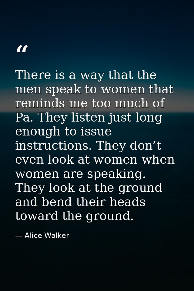 There is a way that the men speak to women that reminds me too much of Pa. They listen just long enough to issue instruc — Alice Walker