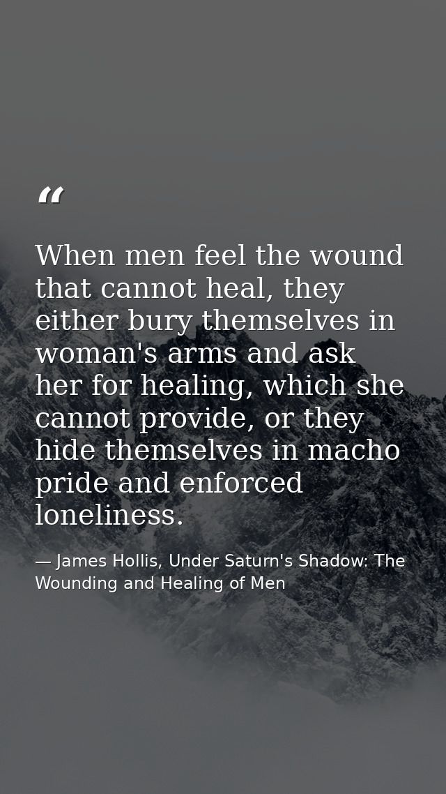 When men feel the wound that cannot heal, they either bury themselves in woman's arms and ask her for healing, which she — James Hollis, Under Saturn's Shadow: The Wounding and Healing of Men