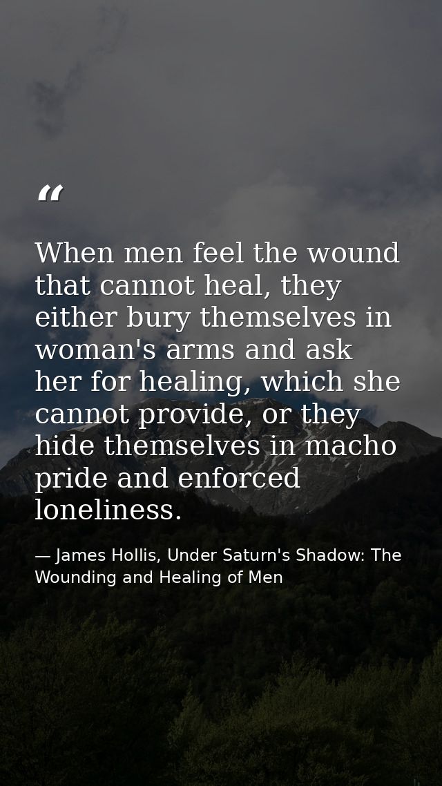 When men feel the wound that cannot heal, they either bury themselves in woman's arms and ask her for healing, which she — James Hollis, Under Saturn's Shadow: The Wounding and Healing of Men