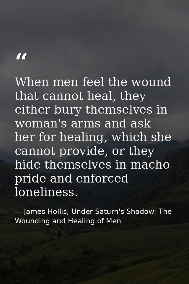 When men feel the wound that cannot heal, they either bury themselves in woman's arms and ask her for healing, which she — James Hollis, Under Saturn's Shadow: The Wounding and Healing of Men