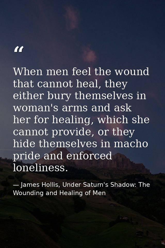 When men feel the wound that cannot heal, they either bury themselves in woman's arms and ask her for healing, which she — James Hollis, Under Saturn's Shadow: The Wounding and Healing of Men
