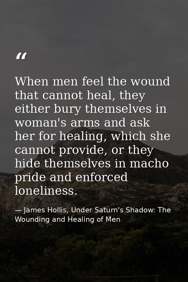 When men feel the wound that cannot heal, they either bury themselves in woman's arms and ask her for healing, which she — James Hollis, Under Saturn's Shadow: The Wounding and Healing of Men