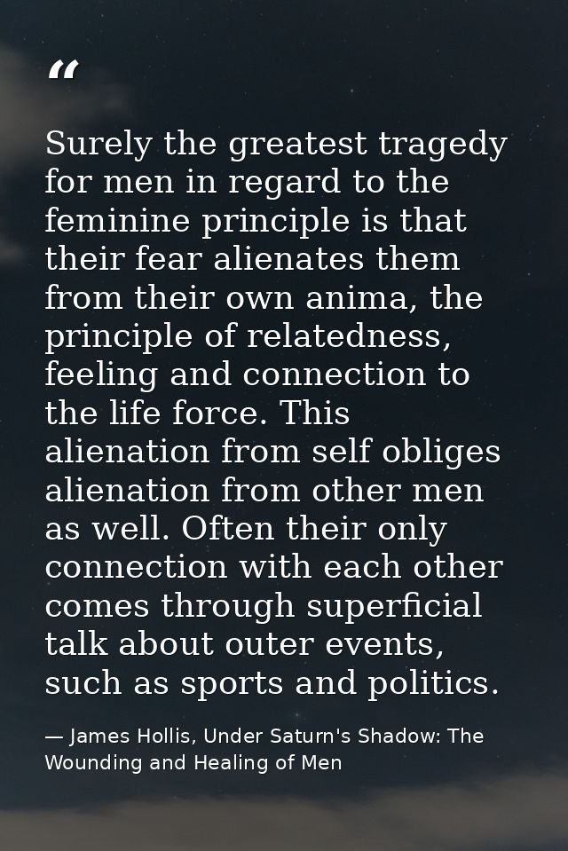 Surely the greatest tragedy for men in regard to the feminine principle is that their fear alienates them from their own — James Hollis, Under Saturn's Shadow: The Wounding and Healing of Men