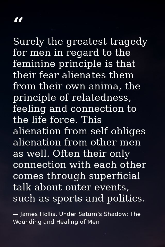 Surely the greatest tragedy for men in regard to the feminine principle is that their fear alienates them from their own — James Hollis, Under Saturn's Shadow: The Wounding and Healing of Men
