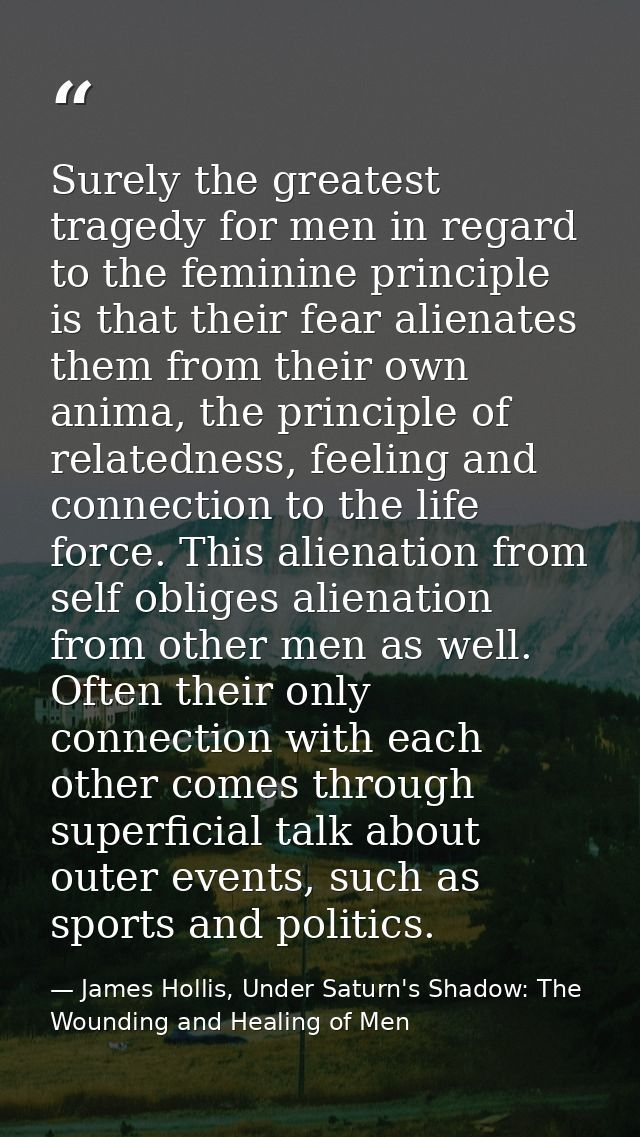 Surely the greatest tragedy for men in regard to the feminine principle is that their fear alienates them from their own — James Hollis, Under Saturn's Shadow: The Wounding and Healing of Men