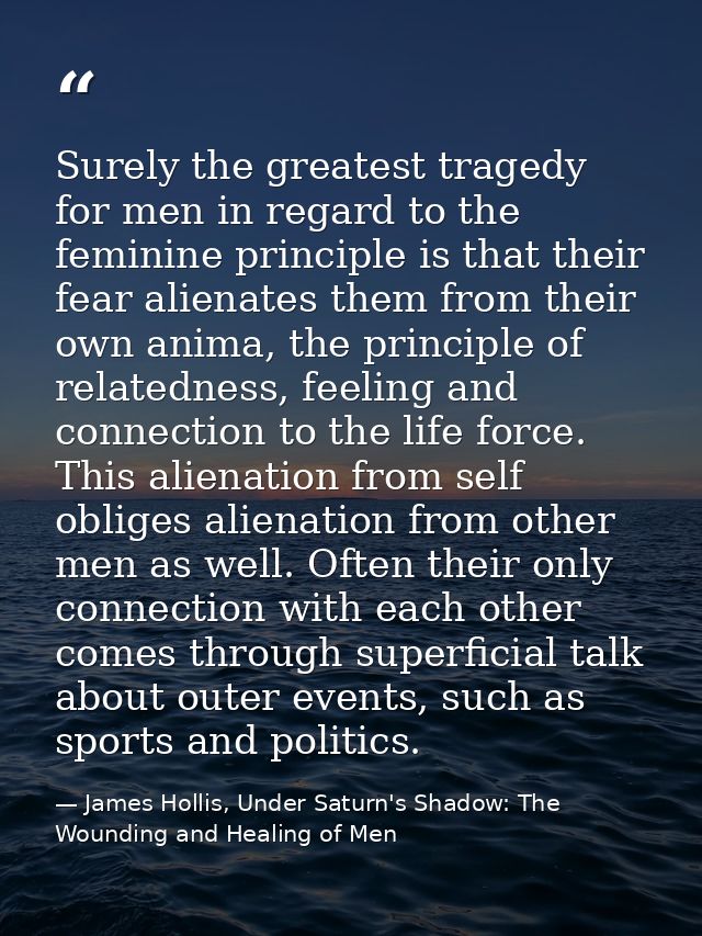 Surely the greatest tragedy for men in regard to the feminine principle is that their fear alienates them from their own — James Hollis, Under Saturn's Shadow: The Wounding and Healing of Men