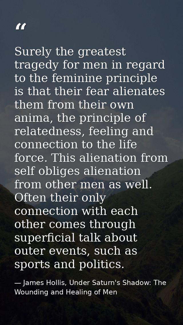 Surely the greatest tragedy for men in regard to the feminine principle is that their fear alienates them from their own — James Hollis, Under Saturn's Shadow: The Wounding and Healing of Men