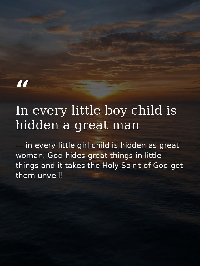 In every little boy child is hidden a great man — in every little girl child is hidden as great woman. God hides great things in little things and it takes the Holy Spirit of God get them unveil!