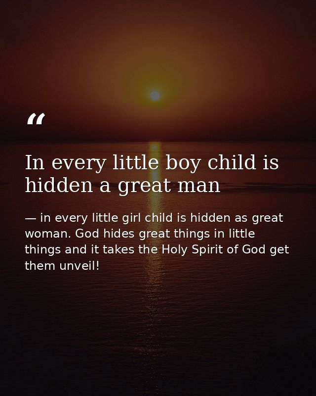 In every little boy child is hidden a great man — in every little girl child is hidden as great woman. God hides great things in little things and it takes the Holy Spirit of God get them unveil!