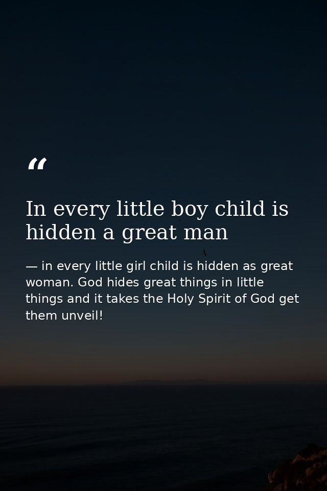 In every little boy child is hidden a great man — in every little girl child is hidden as great woman. God hides great things in little things and it takes the Holy Spirit of God get them unveil!