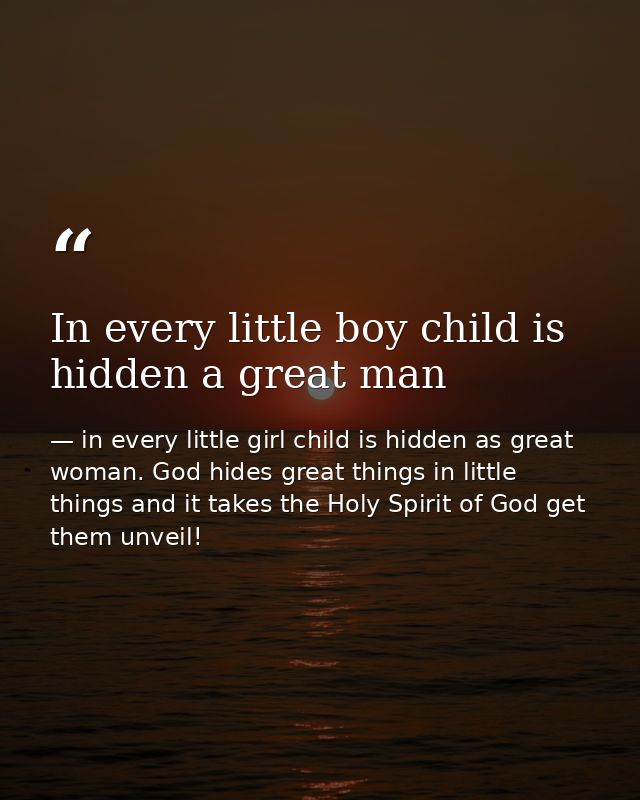 In every little boy child is hidden a great man — in every little girl child is hidden as great woman. God hides great things in little things and it takes the Holy Spirit of God get them unveil!