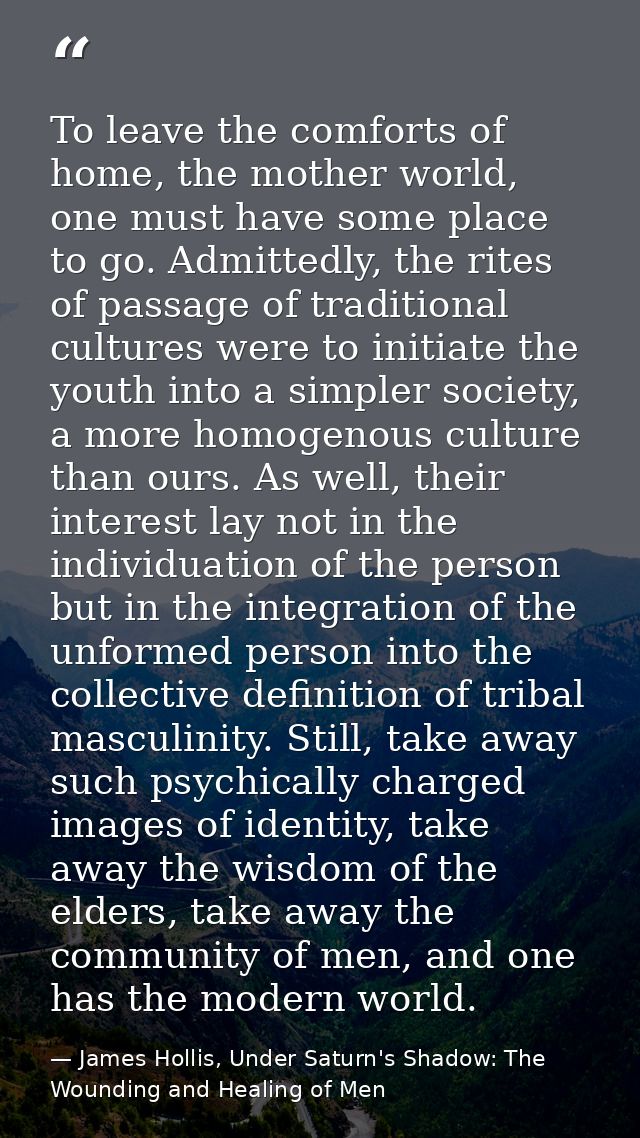 To leave the comforts of home, the mother world, one must have some place to go. Admittedly, the rites of passage of tra — James Hollis, Under Saturn's Shadow: The Wounding and Healing of Men