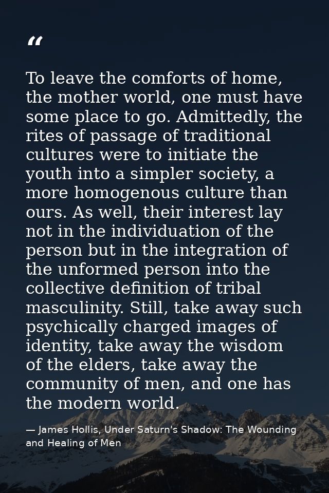 To leave the comforts of home, the mother world, one must have some place to go. Admittedly, the rites of passage of tra — James Hollis, Under Saturn's Shadow: The Wounding and Healing of Men