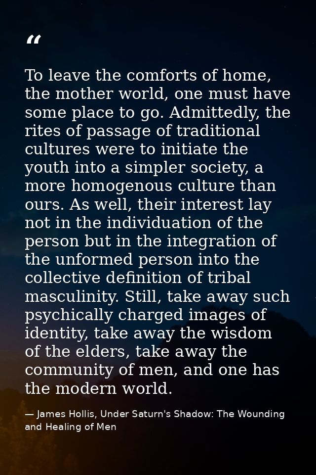 To leave the comforts of home, the mother world, one must have some place to go. Admittedly, the rites of passage of tra — James Hollis, Under Saturn's Shadow: The Wounding and Healing of Men