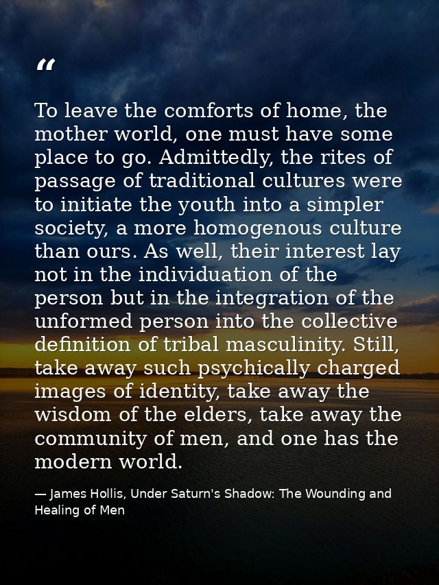 To leave the comforts of home, the mother world, one must have some place to go. Admittedly, the rites of passage of tra — James Hollis, Under Saturn's Shadow: The Wounding and Healing of Men