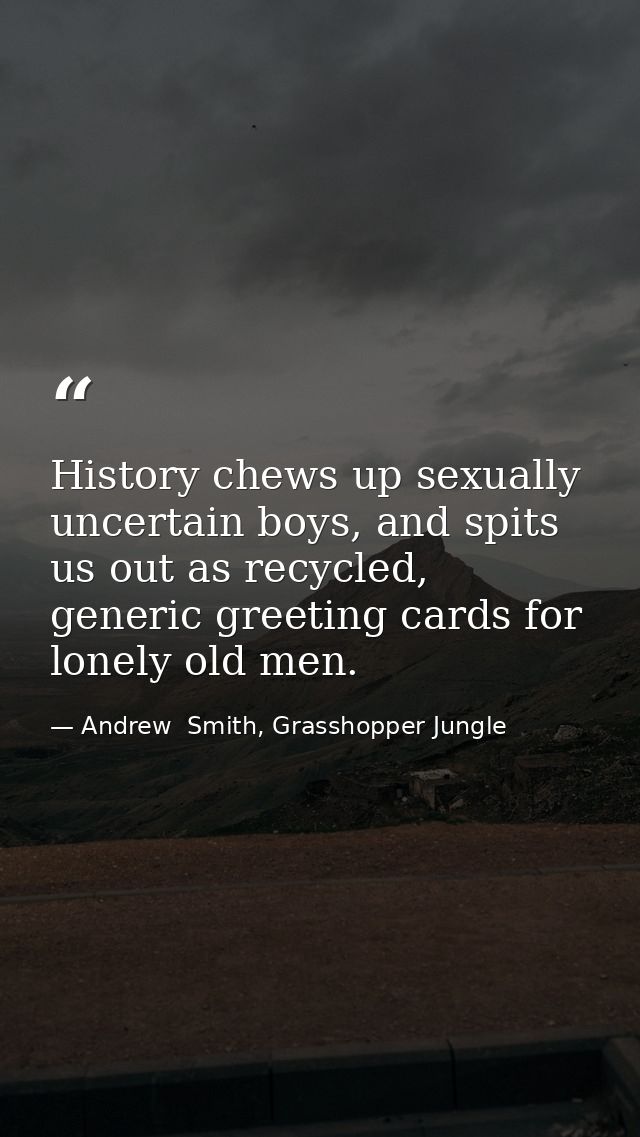 History chews up sexually uncertain boys, and spits us out as recycled, generic greeting cards for lonely old men. — Andrew  Smith, Grasshopper Jungle