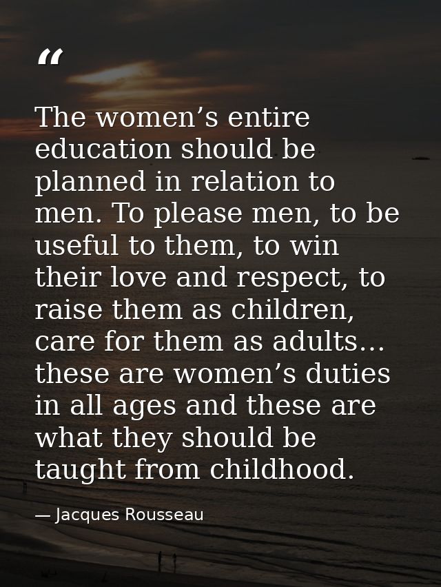 The women’s entire education should be planned in relation to men. To please men, to be useful to them, to win their lov — Jacques Rousseau
