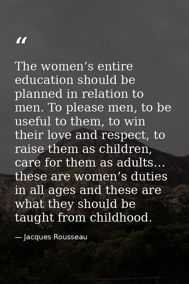 The women’s entire education should be planned in relation to men. To please men, to be useful to them, to win their lov — Jacques Rousseau