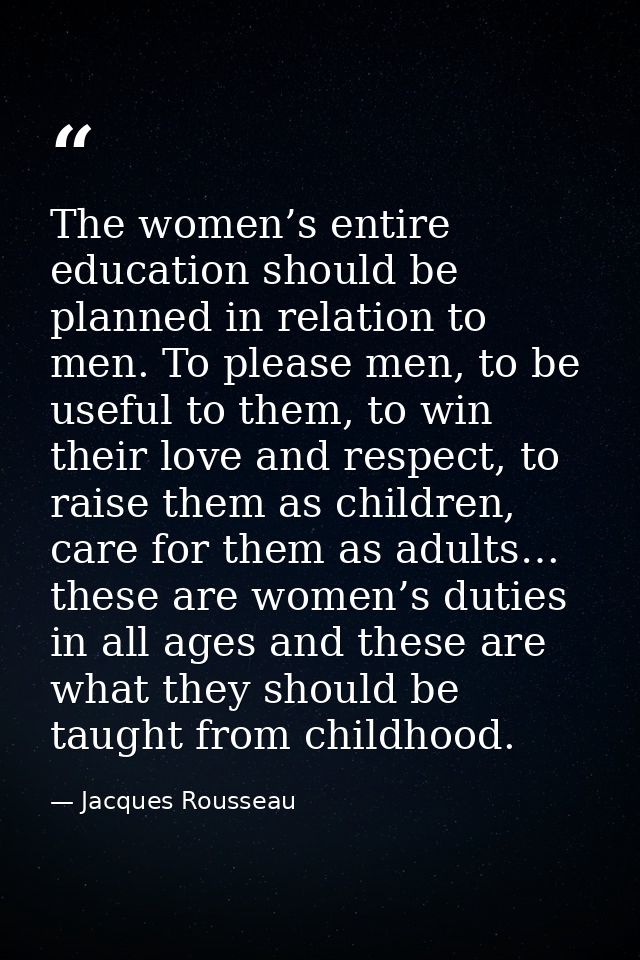 The women’s entire education should be planned in relation to men. To please men, to be useful to them, to win their lov — Jacques Rousseau
