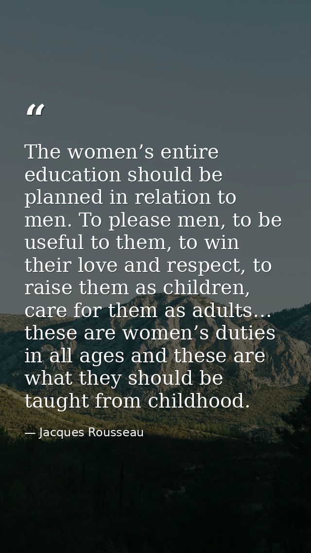 The women’s entire education should be planned in relation to men. To please men, to be useful to them, to win their lov — Jacques Rousseau
