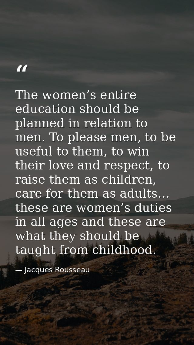 The women’s entire education should be planned in relation to men. To please men, to be useful to them, to win their lov — Jacques Rousseau