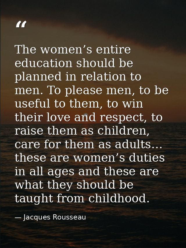 The women’s entire education should be planned in relation to men. To please men, to be useful to them, to win their lov — Jacques Rousseau