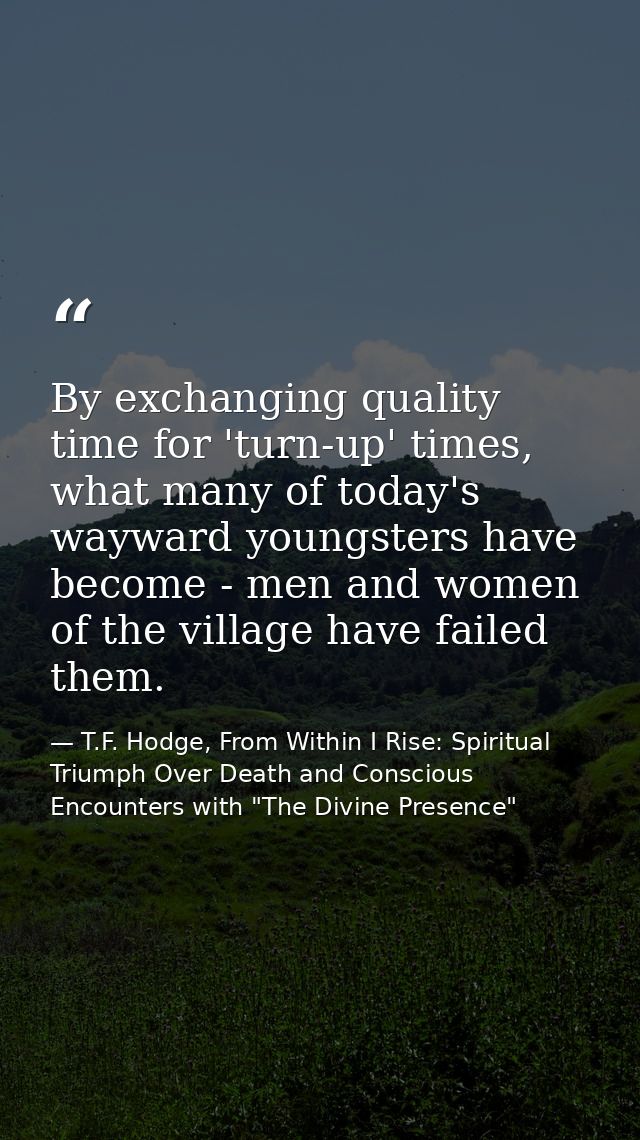 By exchanging quality time for 'turn-up' times, what many of today's wayward youngsters have become - men and women of t — T.F. Hodge, From Within I Rise: Spiritual Triumph Over Death and Conscious Encounters with "The Divine Presence"