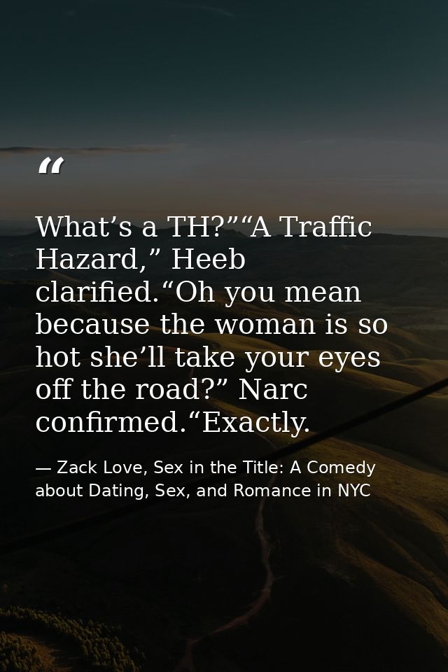 What’s a TH?”“A Traffic Hazard,” Heeb clarified.“Oh you mean because the woman is so hot she’ll take your eyes off the r — Zack Love, Sex in the Title: A Comedy about Dating, Sex, and Romance in NYC