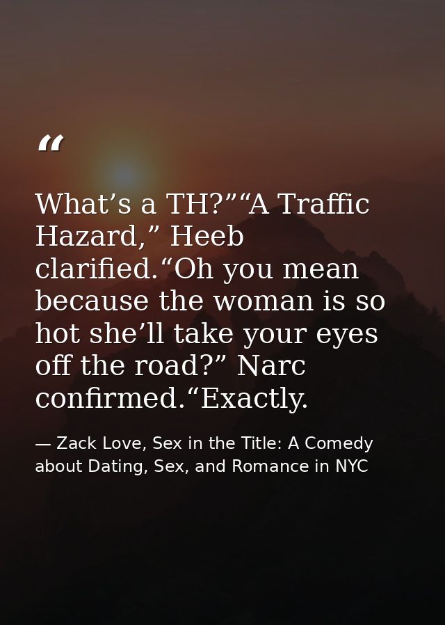 What’s a TH?”“A Traffic Hazard,” Heeb clarified.“Oh you mean because the woman is so hot she’ll take your eyes off the r — Zack Love, Sex in the Title: A Comedy about Dating, Sex, and Romance in NYC
