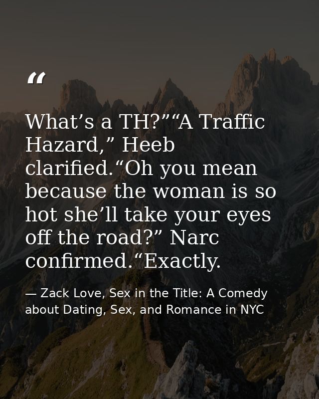 What’s a TH?”“A Traffic Hazard,” Heeb clarified.“Oh you mean because the woman is so hot she’ll take your eyes off the r — Zack Love, Sex in the Title: A Comedy about Dating, Sex, and Romance in NYC
