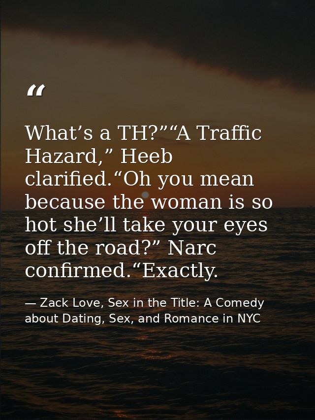 What’s a TH?”“A Traffic Hazard,” Heeb clarified.“Oh you mean because the woman is so hot she’ll take your eyes off the r — Zack Love, Sex in the Title: A Comedy about Dating, Sex, and Romance in NYC
