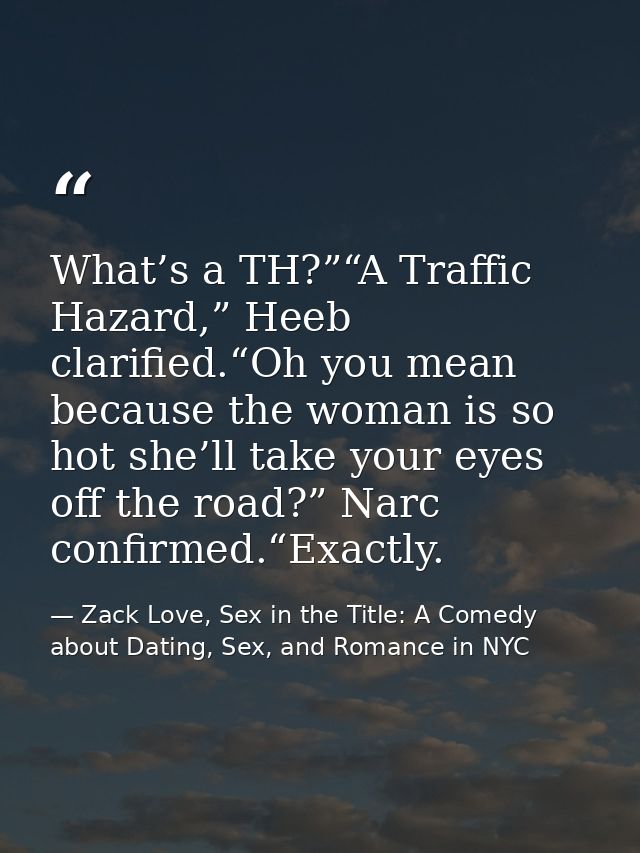 What’s a TH?”“A Traffic Hazard,” Heeb clarified.“Oh you mean because the woman is so hot she’ll take your eyes off the r — Zack Love, Sex in the Title: A Comedy about Dating, Sex, and Romance in NYC