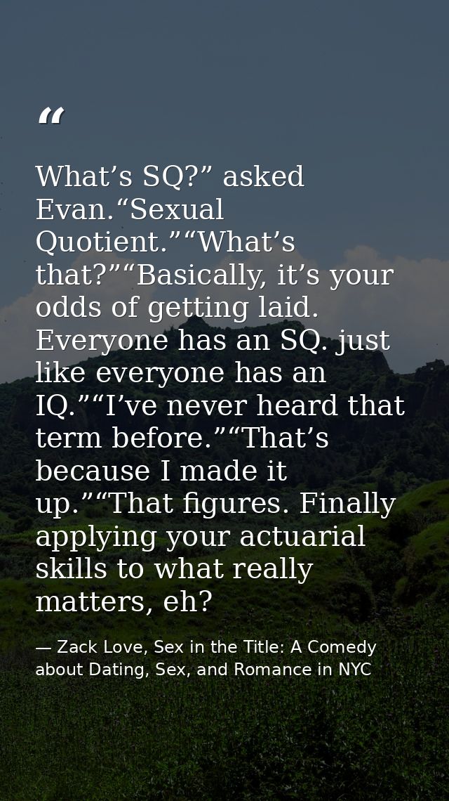 What’s SQ?” asked Evan.“Sexual Quotient.”“What’s that?”“Basically, it’s your odds of getting laid. Everyone has an SQ. j — Zack Love, Sex in the Title: A Comedy about Dating, Sex, and Romance in NYC