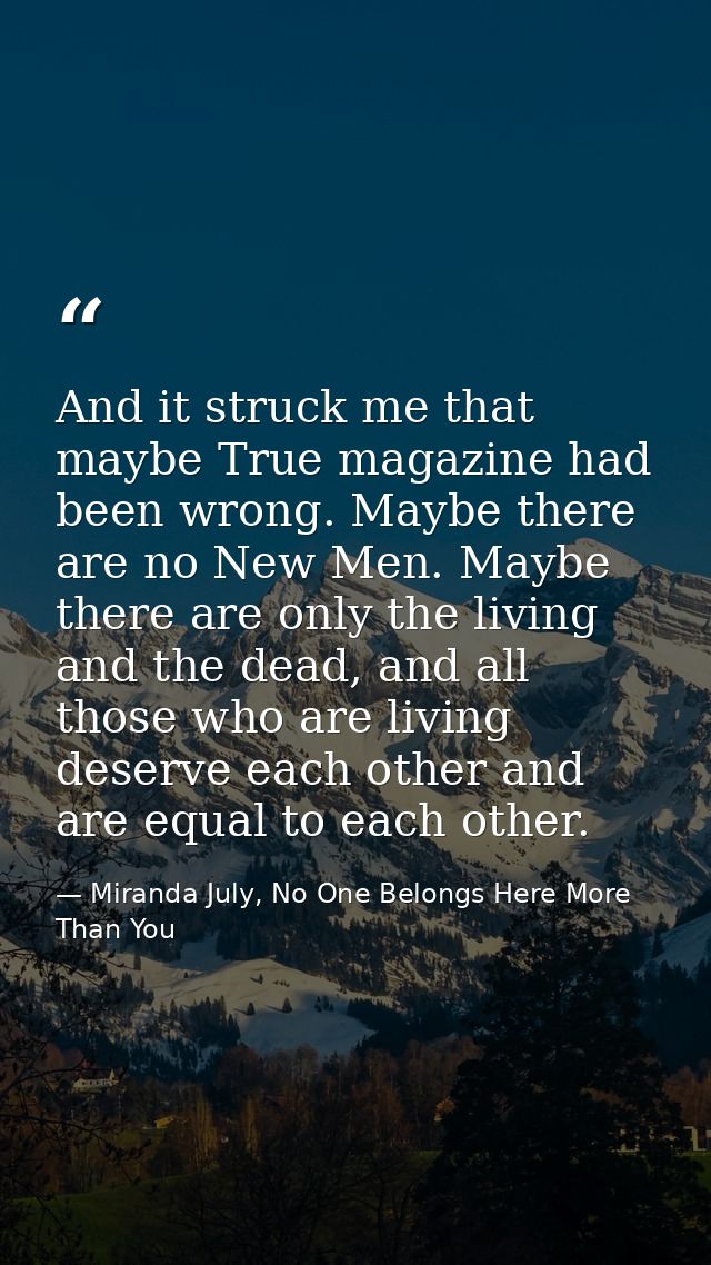 And it struck me that maybe True magazine had been wrong. Maybe there are no New Men. Maybe there are only the living an — Miranda July, No One Belongs Here More Than You