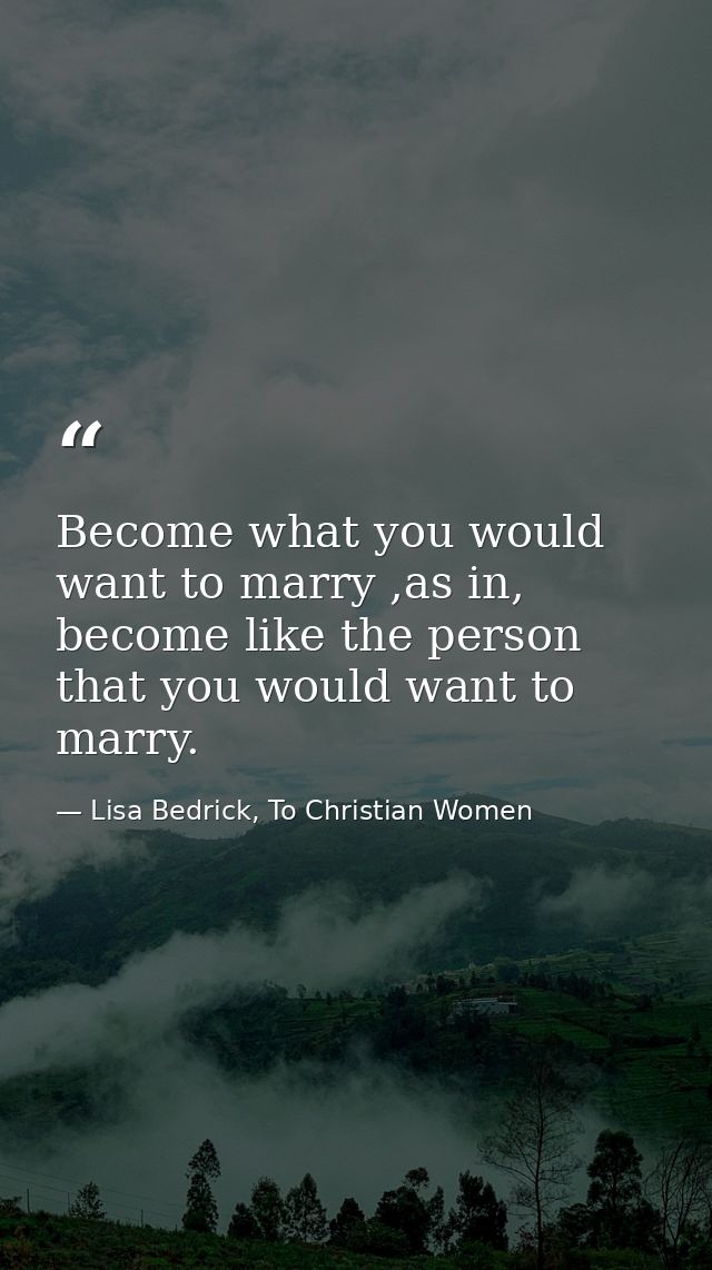 Become what you would want to marry ,as in, become like the person that you would want to marry. — Lisa Bedrick, To Christian Women