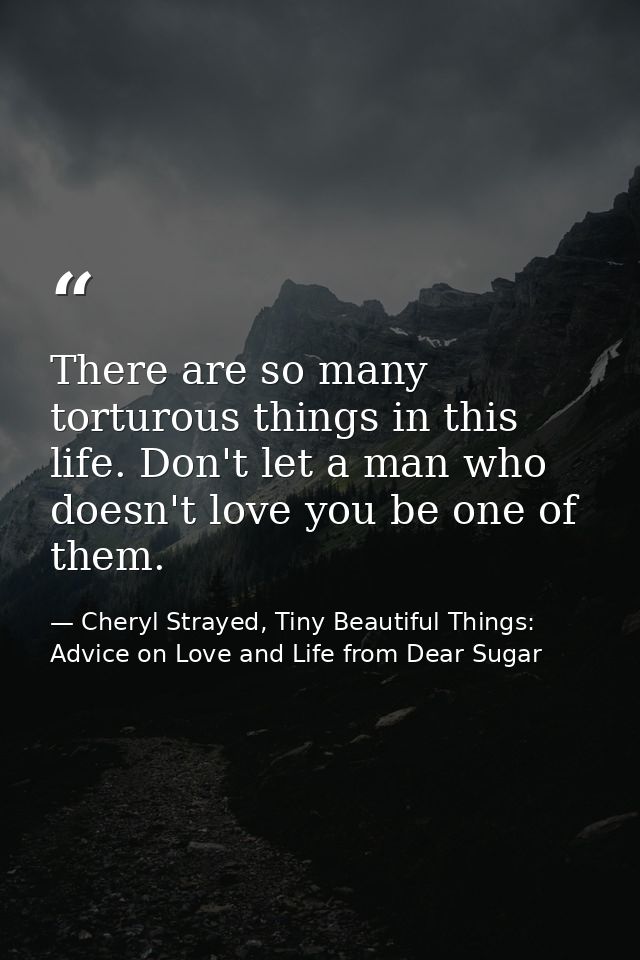 There are so many torturous things in this life. Don't let a man who doesn't love you be one of them. — Cheryl Strayed, Tiny Beautiful Things: Advice on Love and Life from Dear Sugar