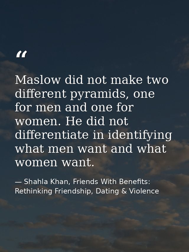 Maslow did not make two different pyramids, one for men and one for women. He did not differentiate in identifying what  — Shahla Khan, Friends With Benefits: Rethinking Friendship, Dating & Violence