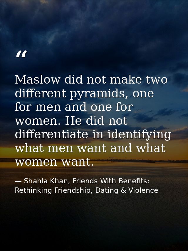 Maslow did not make two different pyramids, one for men and one for women. He did not differentiate in identifying what  — Shahla Khan, Friends With Benefits: Rethinking Friendship, Dating & Violence