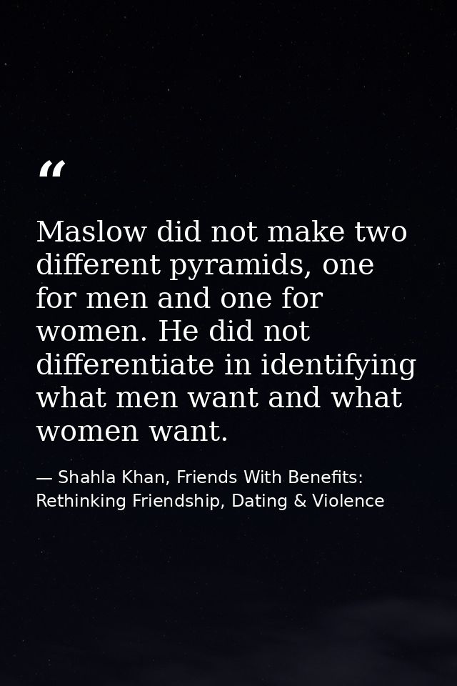 Maslow did not make two different pyramids, one for men and one for women. He did not differentiate in identifying what  — Shahla Khan, Friends With Benefits: Rethinking Friendship, Dating & Violence